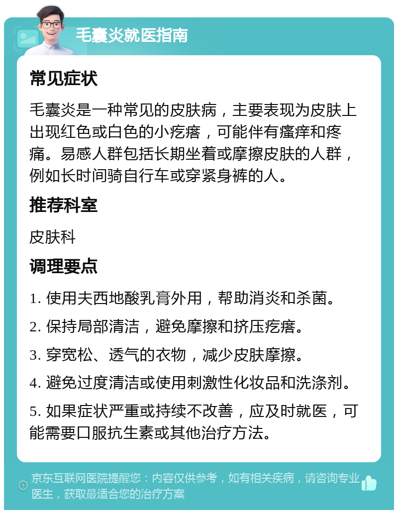 毛囊炎就医指南 常见症状 毛囊炎是一种常见的皮肤病，主要表现为皮肤上出现红色或白色的小疙瘩，可能伴有瘙痒和疼痛。易感人群包括长期坐着或摩擦皮肤的人群，例如长时间骑自行车或穿紧身裤的人。 推荐科室 皮肤科 调理要点 1. 使用夫西地酸乳膏外用，帮助消炎和杀菌。 2. 保持局部清洁，避免摩擦和挤压疙瘩。 3. 穿宽松、透气的衣物，减少皮肤摩擦。 4. 避免过度清洁或使用刺激性化妆品和洗涤剂。 5. 如果症状严重或持续不改善，应及时就医，可能需要口服抗生素或其他治疗方法。