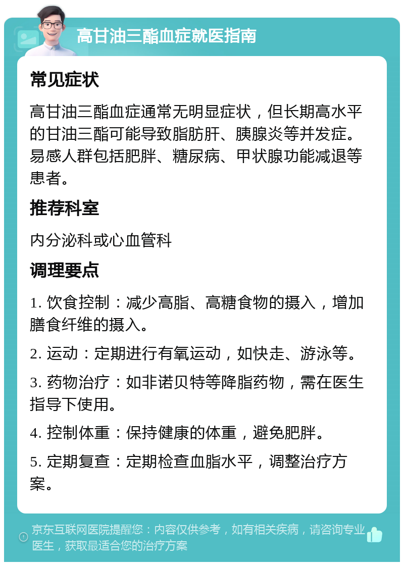 高甘油三酯血症就医指南 常见症状 高甘油三酯血症通常无明显症状，但长期高水平的甘油三酯可能导致脂肪肝、胰腺炎等并发症。易感人群包括肥胖、糖尿病、甲状腺功能减退等患者。 推荐科室 内分泌科或心血管科 调理要点 1. 饮食控制：减少高脂、高糖食物的摄入，增加膳食纤维的摄入。 2. 运动：定期进行有氧运动，如快走、游泳等。 3. 药物治疗：如非诺贝特等降脂药物，需在医生指导下使用。 4. 控制体重：保持健康的体重，避免肥胖。 5. 定期复查：定期检查血脂水平，调整治疗方案。