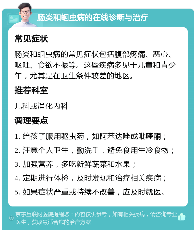 肠炎和蛔虫病的在线诊断与治疗 常见症状 肠炎和蛔虫病的常见症状包括腹部疼痛、恶心、呕吐、食欲不振等。这些疾病多见于儿童和青少年，尤其是在卫生条件较差的地区。 推荐科室 儿科或消化内科 调理要点 1. 给孩子服用驱虫药，如阿苯达唑或吡喹酮； 2. 注意个人卫生，勤洗手，避免食用生冷食物； 3. 加强营养，多吃新鲜蔬菜和水果； 4. 定期进行体检，及时发现和治疗相关疾病； 5. 如果症状严重或持续不改善，应及时就医。