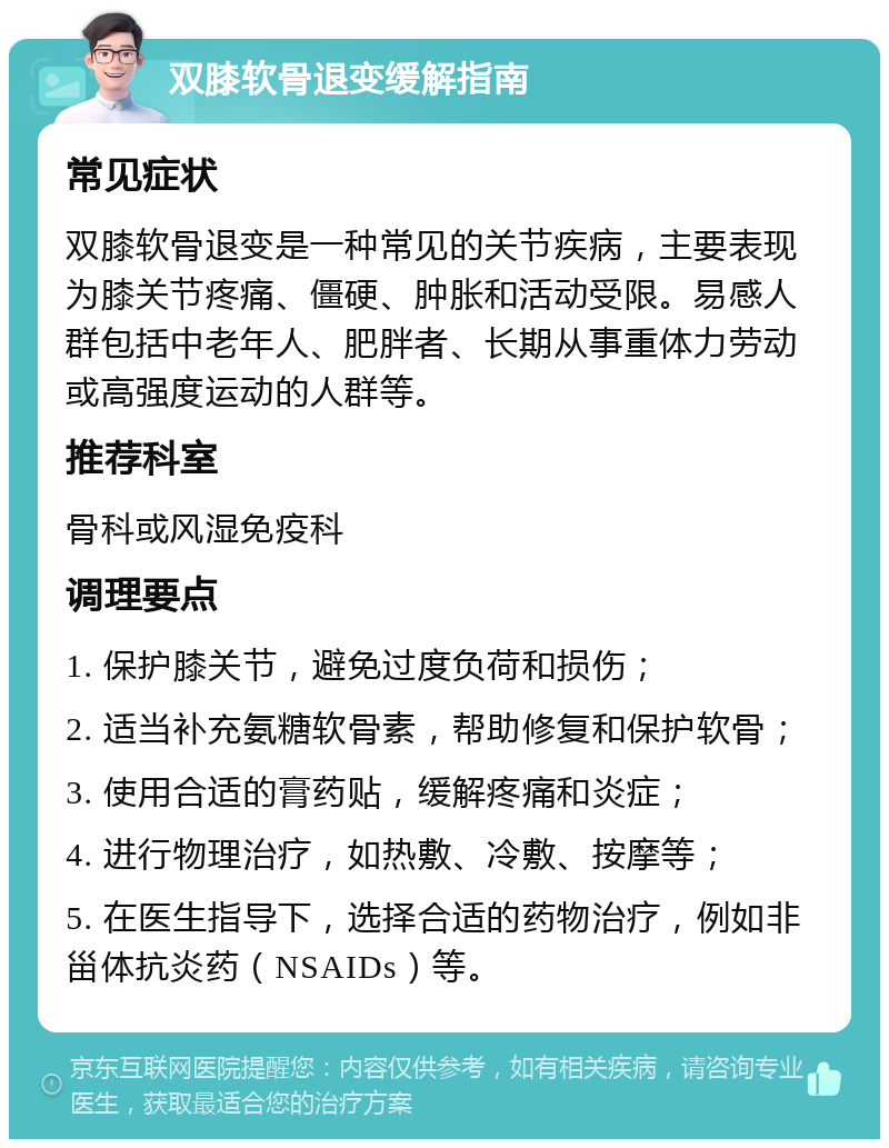 双膝软骨退变缓解指南 常见症状 双膝软骨退变是一种常见的关节疾病，主要表现为膝关节疼痛、僵硬、肿胀和活动受限。易感人群包括中老年人、肥胖者、长期从事重体力劳动或高强度运动的人群等。 推荐科室 骨科或风湿免疫科 调理要点 1. 保护膝关节，避免过度负荷和损伤； 2. 适当补充氨糖软骨素，帮助修复和保护软骨； 3. 使用合适的膏药贴，缓解疼痛和炎症； 4. 进行物理治疗，如热敷、冷敷、按摩等； 5. 在医生指导下，选择合适的药物治疗，例如非甾体抗炎药（NSAIDs）等。