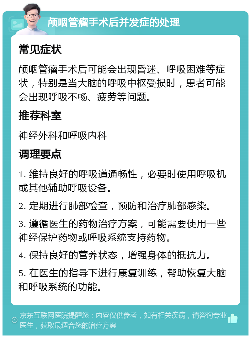 颅咽管瘤手术后并发症的处理 常见症状 颅咽管瘤手术后可能会出现昏迷、呼吸困难等症状，特别是当大脑的呼吸中枢受损时，患者可能会出现呼吸不畅、疲劳等问题。 推荐科室 神经外科和呼吸内科 调理要点 1. 维持良好的呼吸道通畅性，必要时使用呼吸机或其他辅助呼吸设备。 2. 定期进行肺部检查，预防和治疗肺部感染。 3. 遵循医生的药物治疗方案，可能需要使用一些神经保护药物或呼吸系统支持药物。 4. 保持良好的营养状态，增强身体的抵抗力。 5. 在医生的指导下进行康复训练，帮助恢复大脑和呼吸系统的功能。