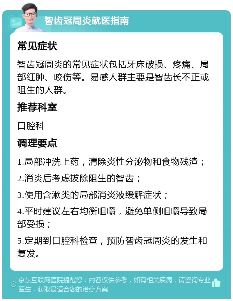 智齿冠周炎就医指南 常见症状 智齿冠周炎的常见症状包括牙床破损、疼痛、局部红肿、咬伤等。易感人群主要是智齿长不正或阻生的人群。 推荐科室 口腔科 调理要点 1.局部冲洗上药，清除炎性分泌物和食物残渣； 2.消炎后考虑拔除阻生的智齿； 3.使用含漱类的局部消炎液缓解症状； 4.平时建议左右均衡咀嚼，避免单侧咀嚼导致局部受损； 5.定期到口腔科检查，预防智齿冠周炎的发生和复发。