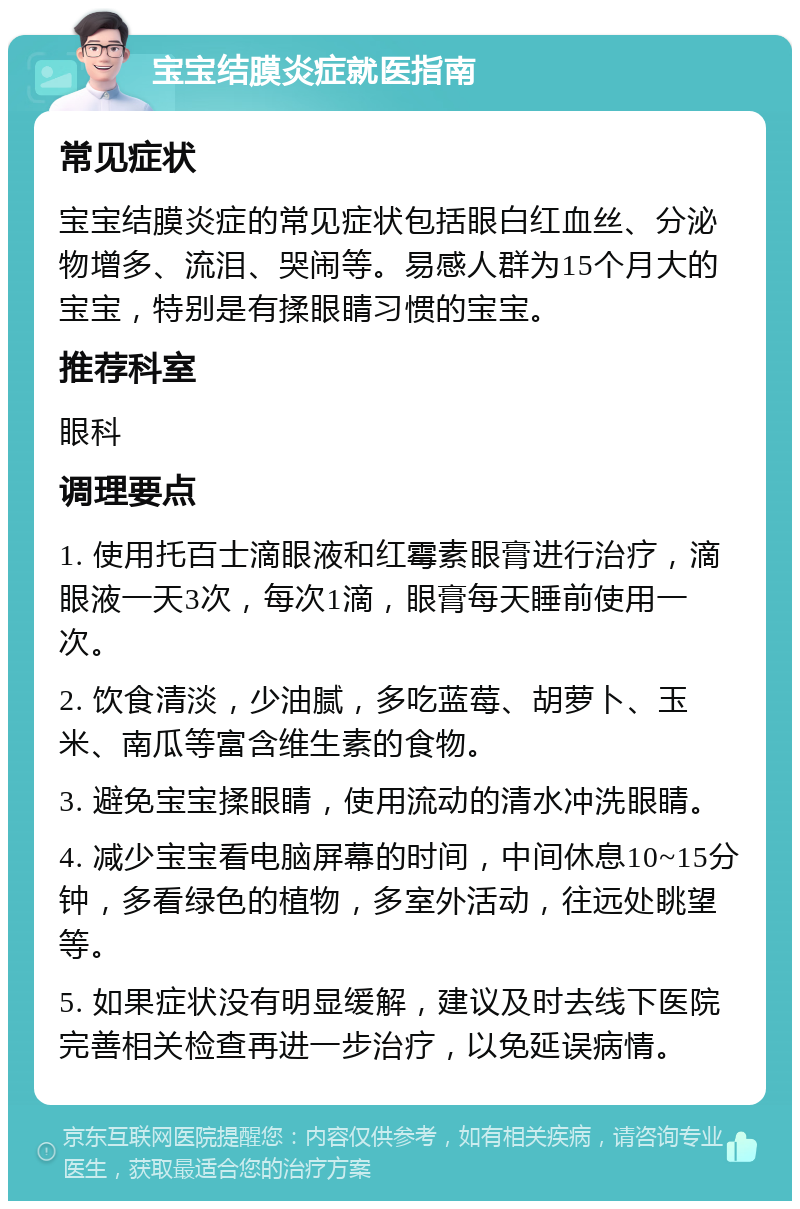 宝宝结膜炎症就医指南 常见症状 宝宝结膜炎症的常见症状包括眼白红血丝、分泌物增多、流泪、哭闹等。易感人群为15个月大的宝宝，特别是有揉眼睛习惯的宝宝。 推荐科室 眼科 调理要点 1. 使用托百士滴眼液和红霉素眼膏进行治疗，滴眼液一天3次，每次1滴，眼膏每天睡前使用一次。 2. 饮食清淡，少油腻，多吃蓝莓、胡萝卜、玉米、南瓜等富含维生素的食物。 3. 避免宝宝揉眼睛，使用流动的清水冲洗眼睛。 4. 减少宝宝看电脑屏幕的时间，中间休息10~15分钟，多看绿色的植物，多室外活动，往远处眺望等。 5. 如果症状没有明显缓解，建议及时去线下医院完善相关检查再进一步治疗，以免延误病情。