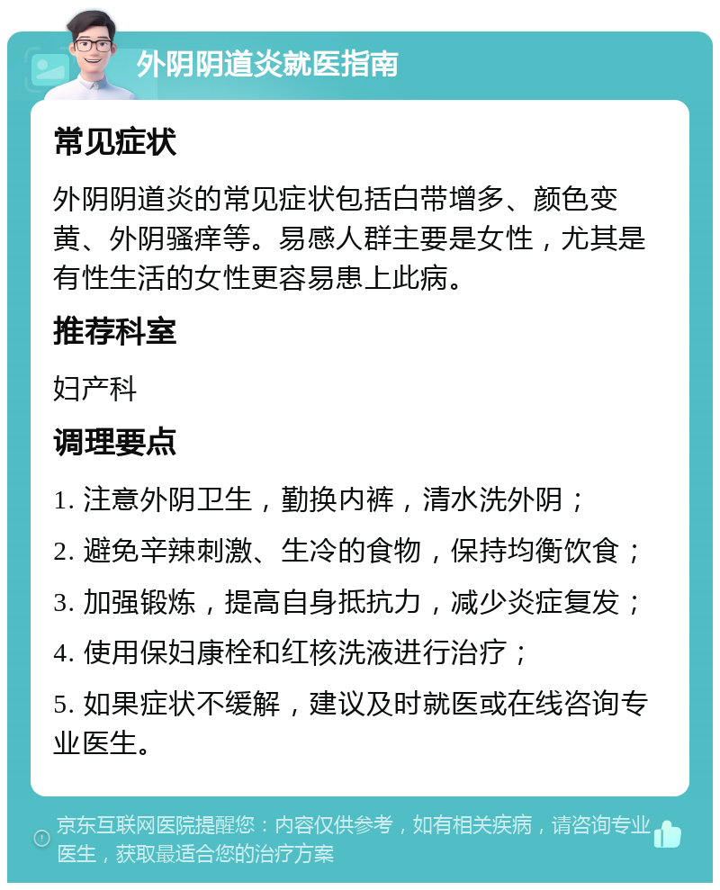 外阴阴道炎就医指南 常见症状 外阴阴道炎的常见症状包括白带增多、颜色变黄、外阴骚痒等。易感人群主要是女性，尤其是有性生活的女性更容易患上此病。 推荐科室 妇产科 调理要点 1. 注意外阴卫生，勤换内裤，清水洗外阴； 2. 避免辛辣刺激、生冷的食物，保持均衡饮食； 3. 加强锻炼，提高自身抵抗力，减少炎症复发； 4. 使用保妇康栓和红核洗液进行治疗； 5. 如果症状不缓解，建议及时就医或在线咨询专业医生。