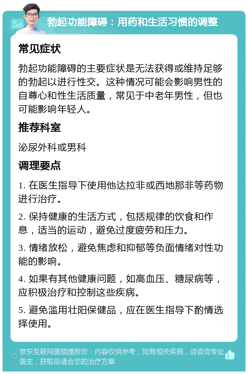 勃起功能障碍：用药和生活习惯的调整 常见症状 勃起功能障碍的主要症状是无法获得或维持足够的勃起以进行性交。这种情况可能会影响男性的自尊心和性生活质量，常见于中老年男性，但也可能影响年轻人。 推荐科室 泌尿外科或男科 调理要点 1. 在医生指导下使用他达拉非或西地那非等药物进行治疗。 2. 保持健康的生活方式，包括规律的饮食和作息，适当的运动，避免过度疲劳和压力。 3. 情绪放松，避免焦虑和抑郁等负面情绪对性功能的影响。 4. 如果有其他健康问题，如高血压、糖尿病等，应积极治疗和控制这些疾病。 5. 避免滥用壮阳保健品，应在医生指导下酌情选择使用。