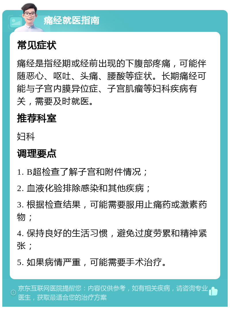 痛经就医指南 常见症状 痛经是指经期或经前出现的下腹部疼痛，可能伴随恶心、呕吐、头痛、腰酸等症状。长期痛经可能与子宫内膜异位症、子宫肌瘤等妇科疾病有关，需要及时就医。 推荐科室 妇科 调理要点 1. B超检查了解子宫和附件情况； 2. 血液化验排除感染和其他疾病； 3. 根据检查结果，可能需要服用止痛药或激素药物； 4. 保持良好的生活习惯，避免过度劳累和精神紧张； 5. 如果病情严重，可能需要手术治疗。