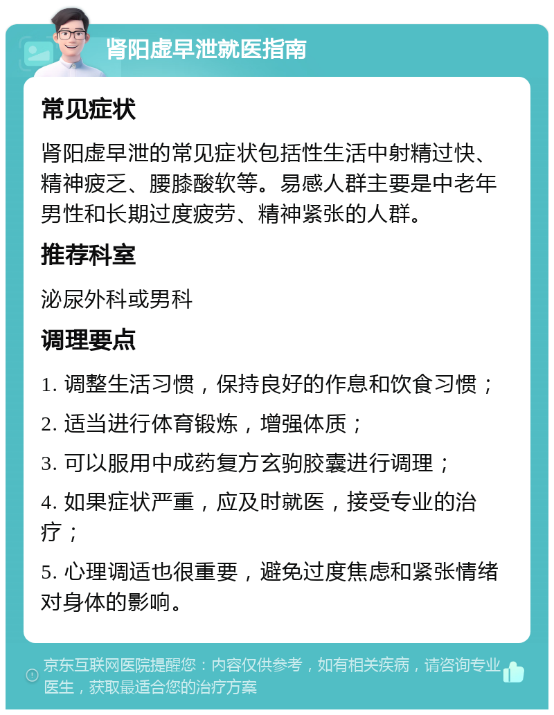 肾阳虚早泄就医指南 常见症状 肾阳虚早泄的常见症状包括性生活中射精过快、精神疲乏、腰膝酸软等。易感人群主要是中老年男性和长期过度疲劳、精神紧张的人群。 推荐科室 泌尿外科或男科 调理要点 1. 调整生活习惯，保持良好的作息和饮食习惯； 2. 适当进行体育锻炼，增强体质； 3. 可以服用中成药复方玄驹胶囊进行调理； 4. 如果症状严重，应及时就医，接受专业的治疗； 5. 心理调适也很重要，避免过度焦虑和紧张情绪对身体的影响。