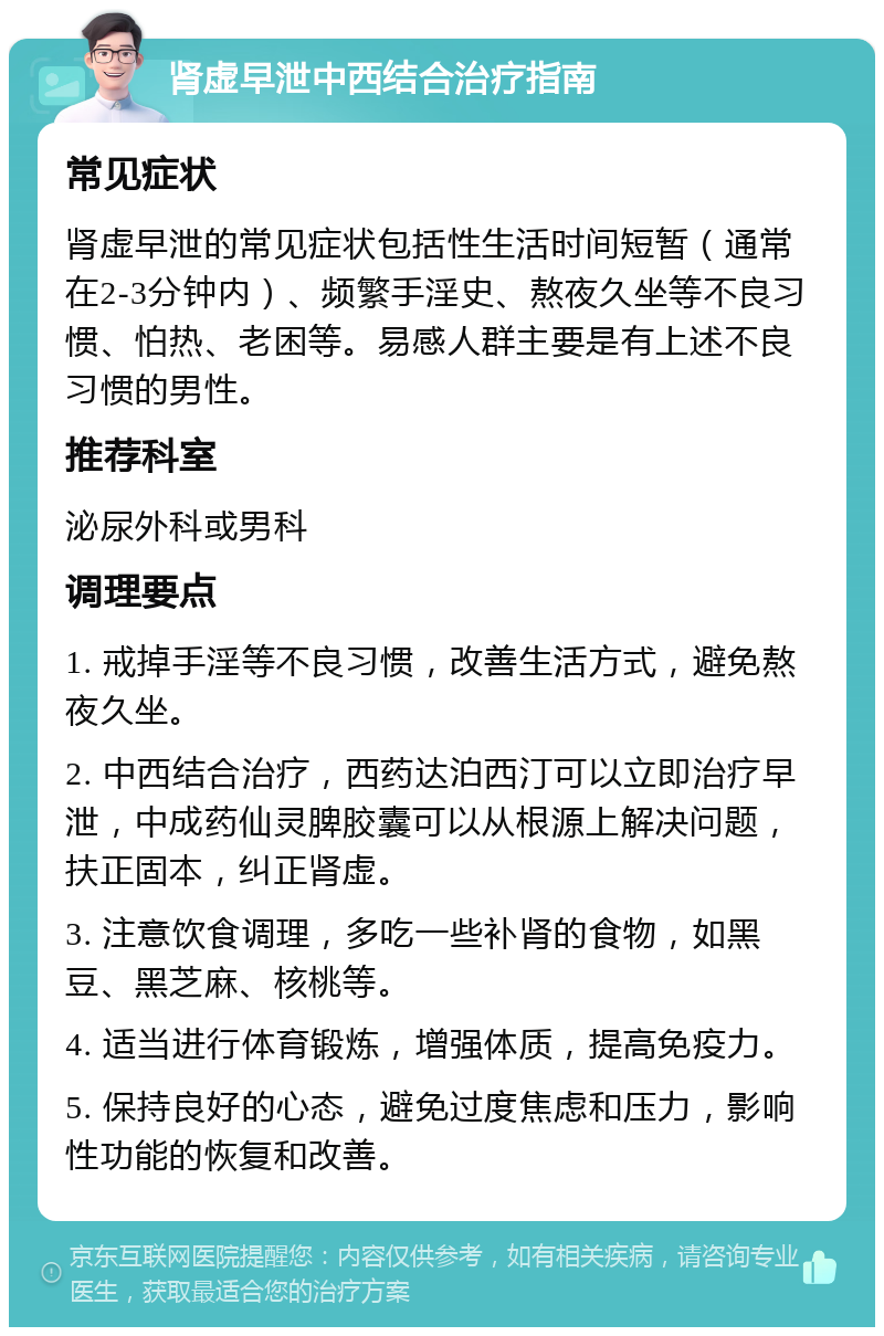 肾虚早泄中西结合治疗指南 常见症状 肾虚早泄的常见症状包括性生活时间短暂（通常在2-3分钟内）、频繁手淫史、熬夜久坐等不良习惯、怕热、老困等。易感人群主要是有上述不良习惯的男性。 推荐科室 泌尿外科或男科 调理要点 1. 戒掉手淫等不良习惯，改善生活方式，避免熬夜久坐。 2. 中西结合治疗，西药达泊西汀可以立即治疗早泄，中成药仙灵脾胶囊可以从根源上解决问题，扶正固本，纠正肾虚。 3. 注意饮食调理，多吃一些补肾的食物，如黑豆、黑芝麻、核桃等。 4. 适当进行体育锻炼，增强体质，提高免疫力。 5. 保持良好的心态，避免过度焦虑和压力，影响性功能的恢复和改善。