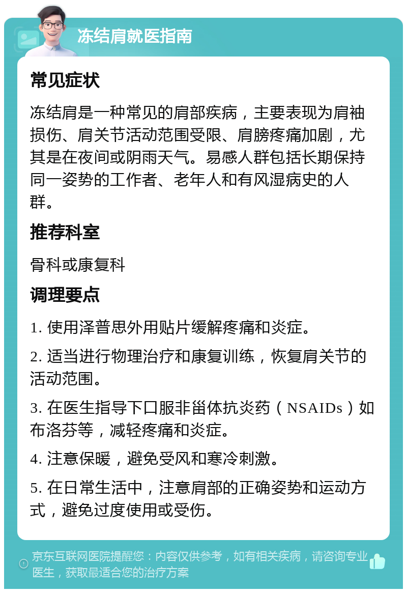 冻结肩就医指南 常见症状 冻结肩是一种常见的肩部疾病，主要表现为肩袖损伤、肩关节活动范围受限、肩膀疼痛加剧，尤其是在夜间或阴雨天气。易感人群包括长期保持同一姿势的工作者、老年人和有风湿病史的人群。 推荐科室 骨科或康复科 调理要点 1. 使用泽普思外用贴片缓解疼痛和炎症。 2. 适当进行物理治疗和康复训练，恢复肩关节的活动范围。 3. 在医生指导下口服非甾体抗炎药（NSAIDs）如布洛芬等，减轻疼痛和炎症。 4. 注意保暖，避免受风和寒冷刺激。 5. 在日常生活中，注意肩部的正确姿势和运动方式，避免过度使用或受伤。