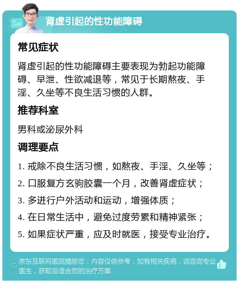 肾虚引起的性功能障碍 常见症状 肾虚引起的性功能障碍主要表现为勃起功能障碍、早泄、性欲减退等，常见于长期熬夜、手淫、久坐等不良生活习惯的人群。 推荐科室 男科或泌尿外科 调理要点 1. 戒除不良生活习惯，如熬夜、手淫、久坐等； 2. 口服复方玄驹胶囊一个月，改善肾虚症状； 3. 多进行户外活动和运动，增强体质； 4. 在日常生活中，避免过度劳累和精神紧张； 5. 如果症状严重，应及时就医，接受专业治疗。