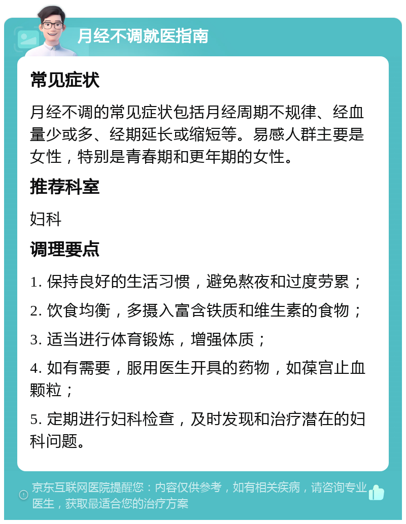 月经不调就医指南 常见症状 月经不调的常见症状包括月经周期不规律、经血量少或多、经期延长或缩短等。易感人群主要是女性，特别是青春期和更年期的女性。 推荐科室 妇科 调理要点 1. 保持良好的生活习惯，避免熬夜和过度劳累； 2. 饮食均衡，多摄入富含铁质和维生素的食物； 3. 适当进行体育锻炼，增强体质； 4. 如有需要，服用医生开具的药物，如葆宫止血颗粒； 5. 定期进行妇科检查，及时发现和治疗潜在的妇科问题。