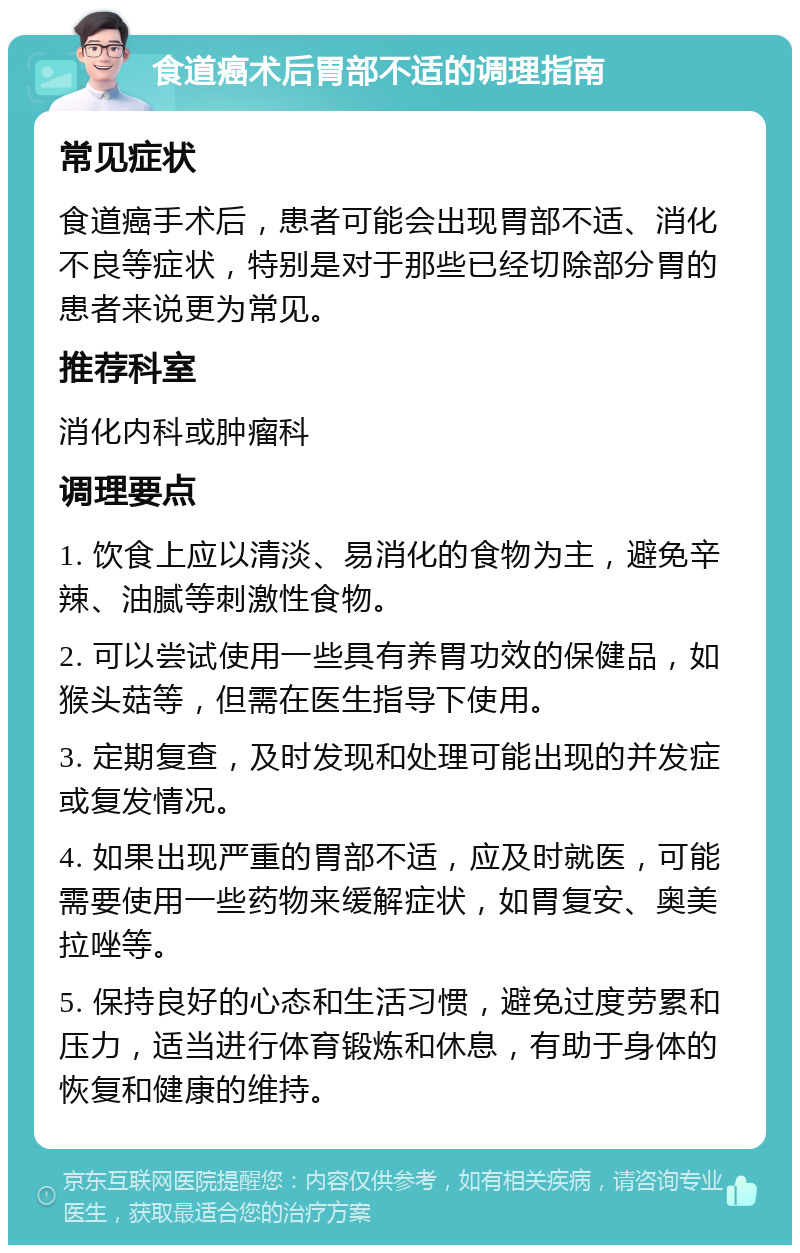 食道癌术后胃部不适的调理指南 常见症状 食道癌手术后，患者可能会出现胃部不适、消化不良等症状，特别是对于那些已经切除部分胃的患者来说更为常见。 推荐科室 消化内科或肿瘤科 调理要点 1. 饮食上应以清淡、易消化的食物为主，避免辛辣、油腻等刺激性食物。 2. 可以尝试使用一些具有养胃功效的保健品，如猴头菇等，但需在医生指导下使用。 3. 定期复查，及时发现和处理可能出现的并发症或复发情况。 4. 如果出现严重的胃部不适，应及时就医，可能需要使用一些药物来缓解症状，如胃复安、奥美拉唑等。 5. 保持良好的心态和生活习惯，避免过度劳累和压力，适当进行体育锻炼和休息，有助于身体的恢复和健康的维持。