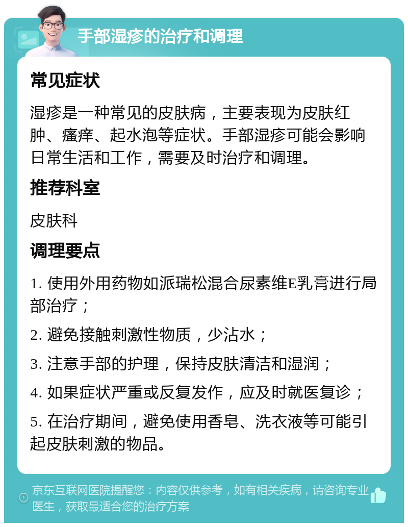 手部湿疹的治疗和调理 常见症状 湿疹是一种常见的皮肤病，主要表现为皮肤红肿、瘙痒、起水泡等症状。手部湿疹可能会影响日常生活和工作，需要及时治疗和调理。 推荐科室 皮肤科 调理要点 1. 使用外用药物如派瑞松混合尿素维E乳膏进行局部治疗； 2. 避免接触刺激性物质，少沾水； 3. 注意手部的护理，保持皮肤清洁和湿润； 4. 如果症状严重或反复发作，应及时就医复诊； 5. 在治疗期间，避免使用香皂、洗衣液等可能引起皮肤刺激的物品。