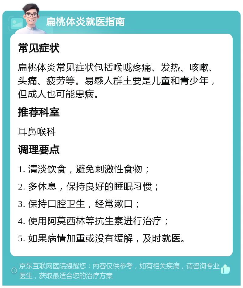 扁桃体炎就医指南 常见症状 扁桃体炎常见症状包括喉咙疼痛、发热、咳嗽、头痛、疲劳等。易感人群主要是儿童和青少年，但成人也可能患病。 推荐科室 耳鼻喉科 调理要点 1. 清淡饮食，避免刺激性食物； 2. 多休息，保持良好的睡眠习惯； 3. 保持口腔卫生，经常漱口； 4. 使用阿莫西林等抗生素进行治疗； 5. 如果病情加重或没有缓解，及时就医。