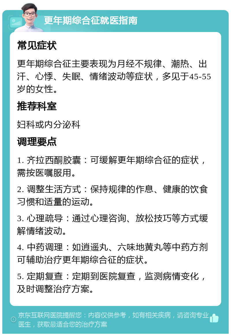 更年期综合征就医指南 常见症状 更年期综合征主要表现为月经不规律、潮热、出汗、心悸、失眠、情绪波动等症状，多见于45-55岁的女性。 推荐科室 妇科或内分泌科 调理要点 1. 齐拉西酮胶囊：可缓解更年期综合征的症状，需按医嘱服用。 2. 调整生活方式：保持规律的作息、健康的饮食习惯和适量的运动。 3. 心理疏导：通过心理咨询、放松技巧等方式缓解情绪波动。 4. 中药调理：如逍遥丸、六味地黄丸等中药方剂可辅助治疗更年期综合征的症状。 5. 定期复查：定期到医院复查，监测病情变化，及时调整治疗方案。