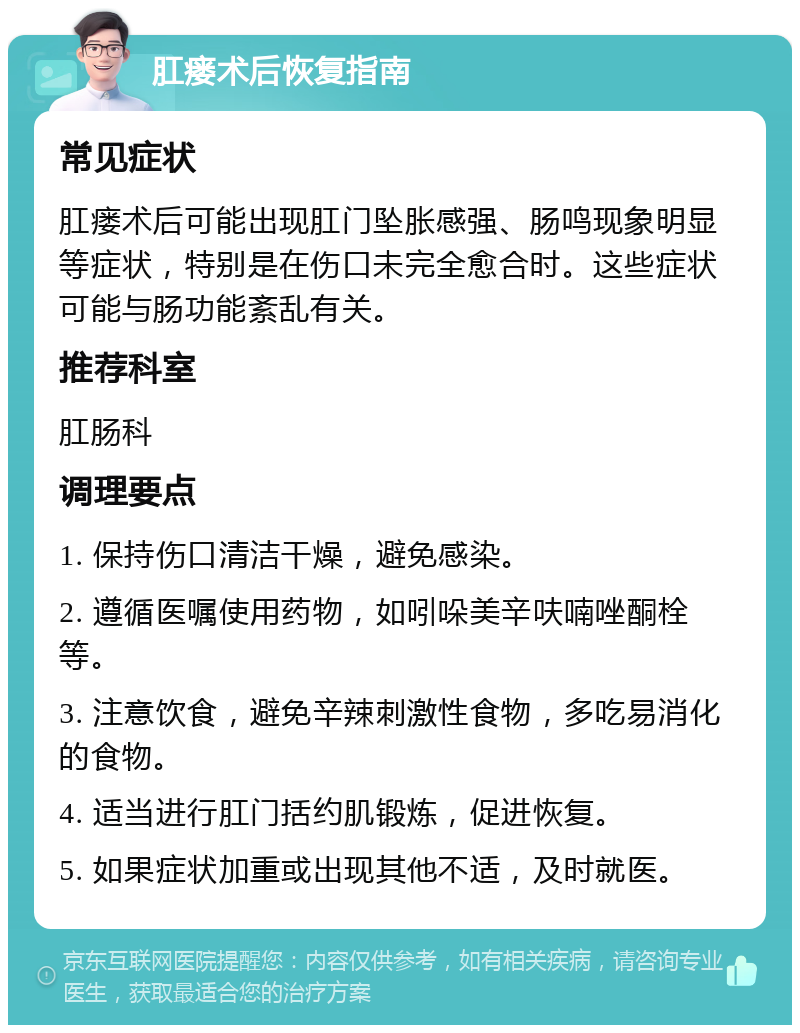 肛瘘术后恢复指南 常见症状 肛瘘术后可能出现肛门坠胀感强、肠鸣现象明显等症状，特别是在伤口未完全愈合时。这些症状可能与肠功能紊乱有关。 推荐科室 肛肠科 调理要点 1. 保持伤口清洁干燥，避免感染。 2. 遵循医嘱使用药物，如吲哚美辛呋喃唑酮栓等。 3. 注意饮食，避免辛辣刺激性食物，多吃易消化的食物。 4. 适当进行肛门括约肌锻炼，促进恢复。 5. 如果症状加重或出现其他不适，及时就医。