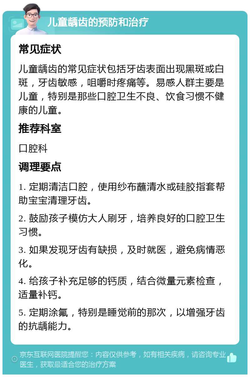 儿童龋齿的预防和治疗 常见症状 儿童龋齿的常见症状包括牙齿表面出现黑斑或白斑，牙齿敏感，咀嚼时疼痛等。易感人群主要是儿童，特别是那些口腔卫生不良、饮食习惯不健康的儿童。 推荐科室 口腔科 调理要点 1. 定期清洁口腔，使用纱布蘸清水或硅胶指套帮助宝宝清理牙齿。 2. 鼓励孩子模仿大人刷牙，培养良好的口腔卫生习惯。 3. 如果发现牙齿有缺损，及时就医，避免病情恶化。 4. 给孩子补充足够的钙质，结合微量元素检查，适量补钙。 5. 定期涂氟，特别是睡觉前的那次，以增强牙齿的抗龋能力。