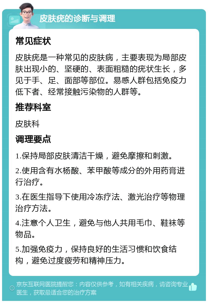 皮肤疣的诊断与调理 常见症状 皮肤疣是一种常见的皮肤病，主要表现为局部皮肤出现小的、坚硬的、表面粗糙的疣状生长，多见于手、足、面部等部位。易感人群包括免疫力低下者、经常接触污染物的人群等。 推荐科室 皮肤科 调理要点 1.保持局部皮肤清洁干燥，避免摩擦和刺激。 2.使用含有水杨酸、苯甲酸等成分的外用药膏进行治疗。 3.在医生指导下使用冷冻疗法、激光治疗等物理治疗方法。 4.注意个人卫生，避免与他人共用毛巾、鞋袜等物品。 5.加强免疫力，保持良好的生活习惯和饮食结构，避免过度疲劳和精神压力。