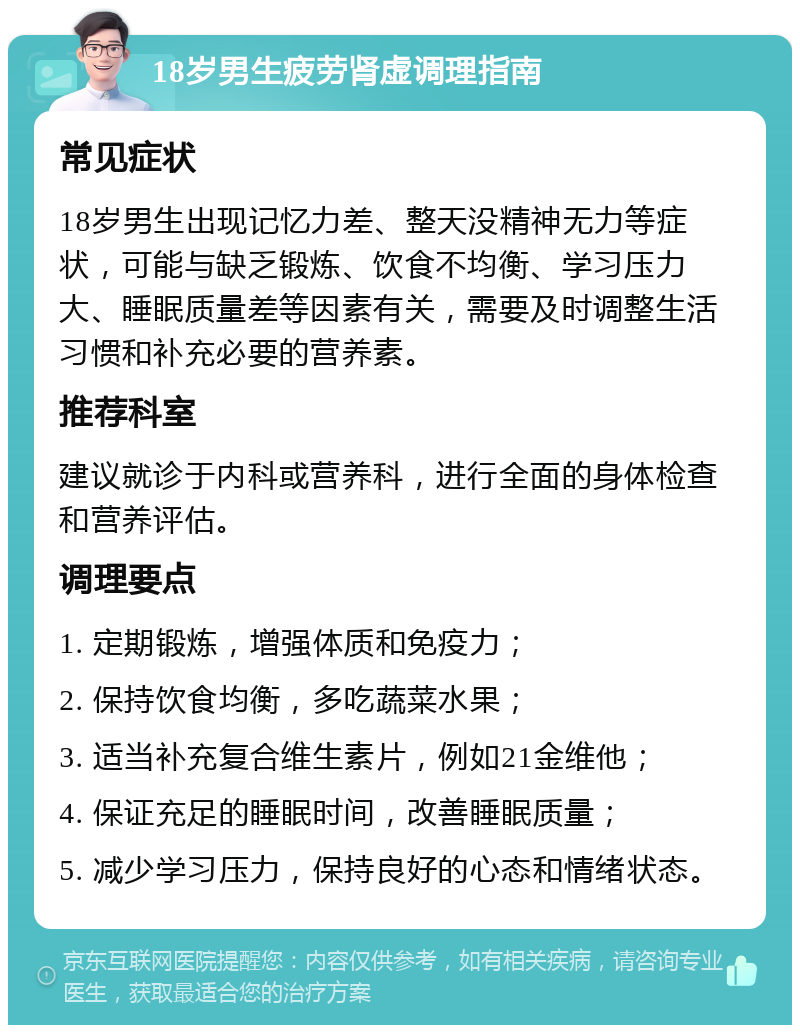 18岁男生疲劳肾虚调理指南 常见症状 18岁男生出现记忆力差、整天没精神无力等症状，可能与缺乏锻炼、饮食不均衡、学习压力大、睡眠质量差等因素有关，需要及时调整生活习惯和补充必要的营养素。 推荐科室 建议就诊于内科或营养科，进行全面的身体检查和营养评估。 调理要点 1. 定期锻炼，增强体质和免疫力； 2. 保持饮食均衡，多吃蔬菜水果； 3. 适当补充复合维生素片，例如21金维他； 4. 保证充足的睡眠时间，改善睡眠质量； 5. 减少学习压力，保持良好的心态和情绪状态。