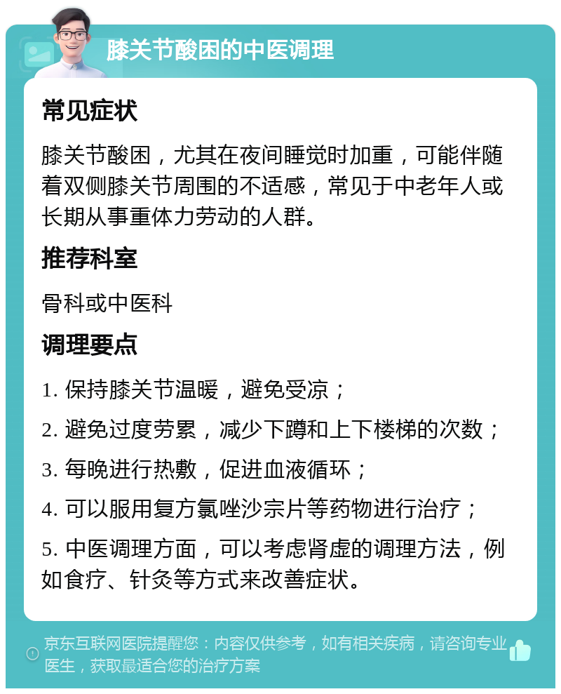 膝关节酸困的中医调理 常见症状 膝关节酸困，尤其在夜间睡觉时加重，可能伴随着双侧膝关节周围的不适感，常见于中老年人或长期从事重体力劳动的人群。 推荐科室 骨科或中医科 调理要点 1. 保持膝关节温暖，避免受凉； 2. 避免过度劳累，减少下蹲和上下楼梯的次数； 3. 每晚进行热敷，促进血液循环； 4. 可以服用复方氯唑沙宗片等药物进行治疗； 5. 中医调理方面，可以考虑肾虚的调理方法，例如食疗、针灸等方式来改善症状。