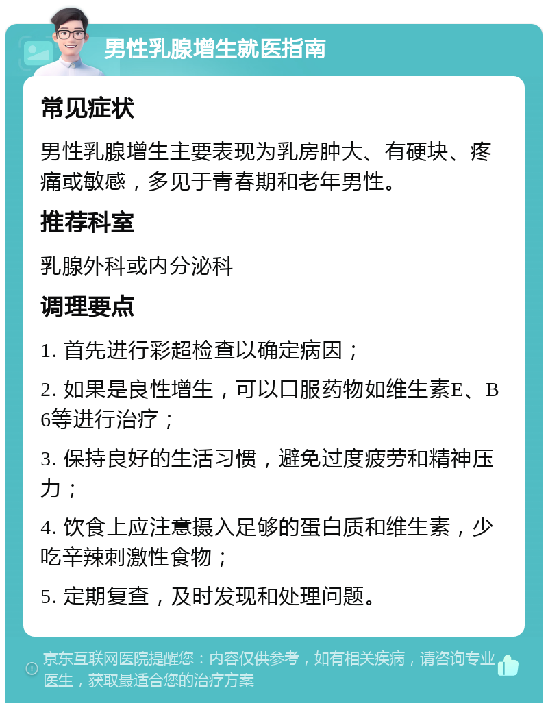 男性乳腺增生就医指南 常见症状 男性乳腺增生主要表现为乳房肿大、有硬块、疼痛或敏感，多见于青春期和老年男性。 推荐科室 乳腺外科或内分泌科 调理要点 1. 首先进行彩超检查以确定病因； 2. 如果是良性增生，可以口服药物如维生素E、B6等进行治疗； 3. 保持良好的生活习惯，避免过度疲劳和精神压力； 4. 饮食上应注意摄入足够的蛋白质和维生素，少吃辛辣刺激性食物； 5. 定期复查，及时发现和处理问题。