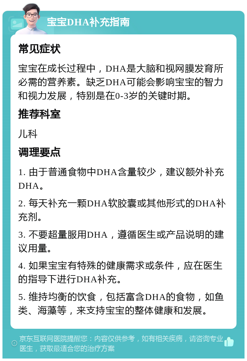 宝宝DHA补充指南 常见症状 宝宝在成长过程中，DHA是大脑和视网膜发育所必需的营养素。缺乏DHA可能会影响宝宝的智力和视力发展，特别是在0-3岁的关键时期。 推荐科室 儿科 调理要点 1. 由于普通食物中DHA含量较少，建议额外补充DHA。 2. 每天补充一颗DHA软胶囊或其他形式的DHA补充剂。 3. 不要超量服用DHA，遵循医生或产品说明的建议用量。 4. 如果宝宝有特殊的健康需求或条件，应在医生的指导下进行DHA补充。 5. 维持均衡的饮食，包括富含DHA的食物，如鱼类、海藻等，来支持宝宝的整体健康和发展。