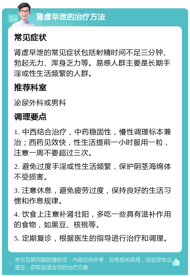 肾虚早泄的治疗方法 常见症状 肾虚早泄的常见症状包括射精时间不足三分钟、勃起无力、浑身乏力等。易感人群主要是长期手淫或性生活频繁的人群。 推荐科室 泌尿外科或男科 调理要点 1. 中西结合治疗，中药稳固性，慢性调理标本兼治；西药见效快，性生活提前一小时服用一粒，注意一周不要超过三次。 2. 避免过度手淫或性生活频繁，保护阴茎海绵体不受损害。 3. 注意休息，避免疲劳过度，保持良好的生活习惯和作息规律。 4. 饮食上注意补肾壮阳，多吃一些具有滋补作用的食物，如黑豆、核桃等。 5. 定期复诊，根据医生的指导进行治疗和调理。