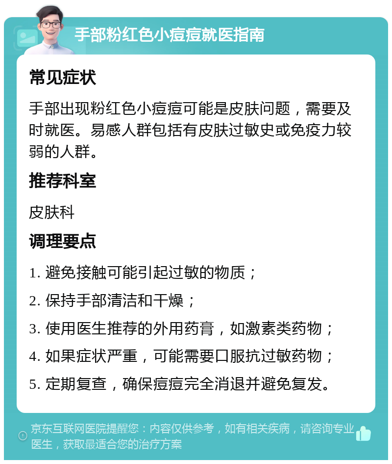 手部粉红色小痘痘就医指南 常见症状 手部出现粉红色小痘痘可能是皮肤问题，需要及时就医。易感人群包括有皮肤过敏史或免疫力较弱的人群。 推荐科室 皮肤科 调理要点 1. 避免接触可能引起过敏的物质； 2. 保持手部清洁和干燥； 3. 使用医生推荐的外用药膏，如激素类药物； 4. 如果症状严重，可能需要口服抗过敏药物； 5. 定期复查，确保痘痘完全消退并避免复发。