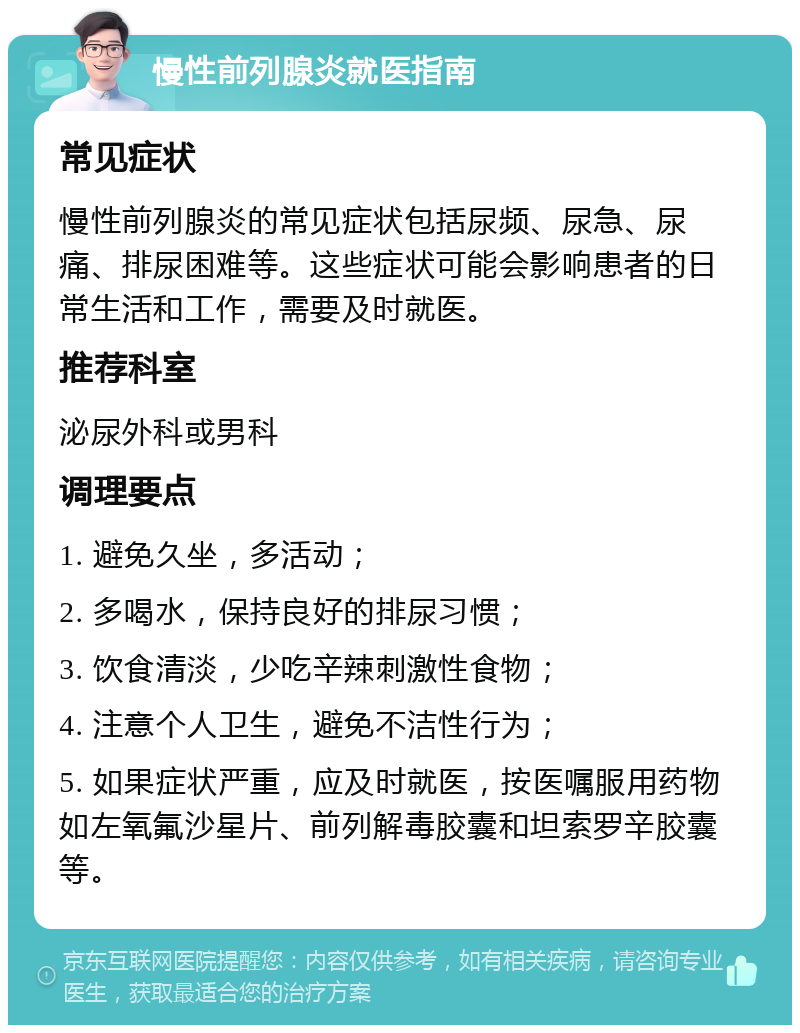 慢性前列腺炎就医指南 常见症状 慢性前列腺炎的常见症状包括尿频、尿急、尿痛、排尿困难等。这些症状可能会影响患者的日常生活和工作，需要及时就医。 推荐科室 泌尿外科或男科 调理要点 1. 避免久坐，多活动； 2. 多喝水，保持良好的排尿习惯； 3. 饮食清淡，少吃辛辣刺激性食物； 4. 注意个人卫生，避免不洁性行为； 5. 如果症状严重，应及时就医，按医嘱服用药物如左氧氟沙星片、前列解毒胶囊和坦索罗辛胶囊等。