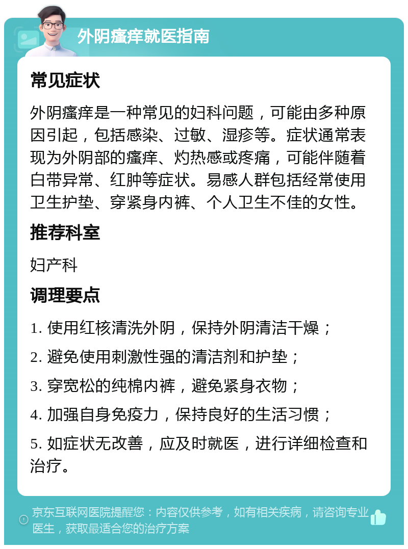 外阴瘙痒就医指南 常见症状 外阴瘙痒是一种常见的妇科问题，可能由多种原因引起，包括感染、过敏、湿疹等。症状通常表现为外阴部的瘙痒、灼热感或疼痛，可能伴随着白带异常、红肿等症状。易感人群包括经常使用卫生护垫、穿紧身内裤、个人卫生不佳的女性。 推荐科室 妇产科 调理要点 1. 使用红核清洗外阴，保持外阴清洁干燥； 2. 避免使用刺激性强的清洁剂和护垫； 3. 穿宽松的纯棉内裤，避免紧身衣物； 4. 加强自身免疫力，保持良好的生活习惯； 5. 如症状无改善，应及时就医，进行详细检查和治疗。