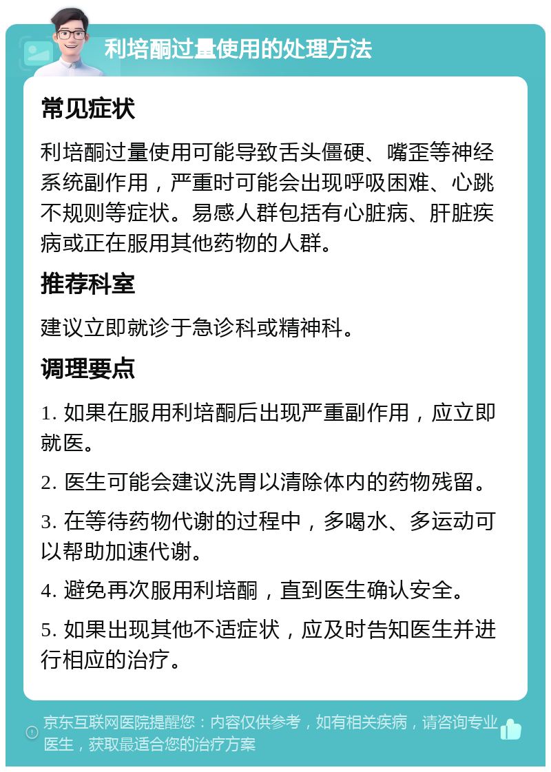 利培酮过量使用的处理方法 常见症状 利培酮过量使用可能导致舌头僵硬、嘴歪等神经系统副作用，严重时可能会出现呼吸困难、心跳不规则等症状。易感人群包括有心脏病、肝脏疾病或正在服用其他药物的人群。 推荐科室 建议立即就诊于急诊科或精神科。 调理要点 1. 如果在服用利培酮后出现严重副作用，应立即就医。 2. 医生可能会建议洗胃以清除体内的药物残留。 3. 在等待药物代谢的过程中，多喝水、多运动可以帮助加速代谢。 4. 避免再次服用利培酮，直到医生确认安全。 5. 如果出现其他不适症状，应及时告知医生并进行相应的治疗。