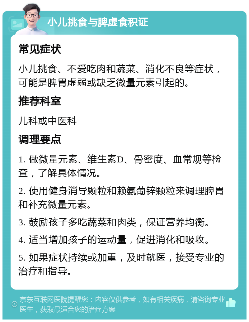 小儿挑食与脾虚食积证 常见症状 小儿挑食、不爱吃肉和蔬菜、消化不良等症状，可能是脾胃虚弱或缺乏微量元素引起的。 推荐科室 儿科或中医科 调理要点 1. 做微量元素、维生素D、骨密度、血常规等检查，了解具体情况。 2. 使用健身消导颗粒和赖氨葡锌颗粒来调理脾胃和补充微量元素。 3. 鼓励孩子多吃蔬菜和肉类，保证营养均衡。 4. 适当增加孩子的运动量，促进消化和吸收。 5. 如果症状持续或加重，及时就医，接受专业的治疗和指导。