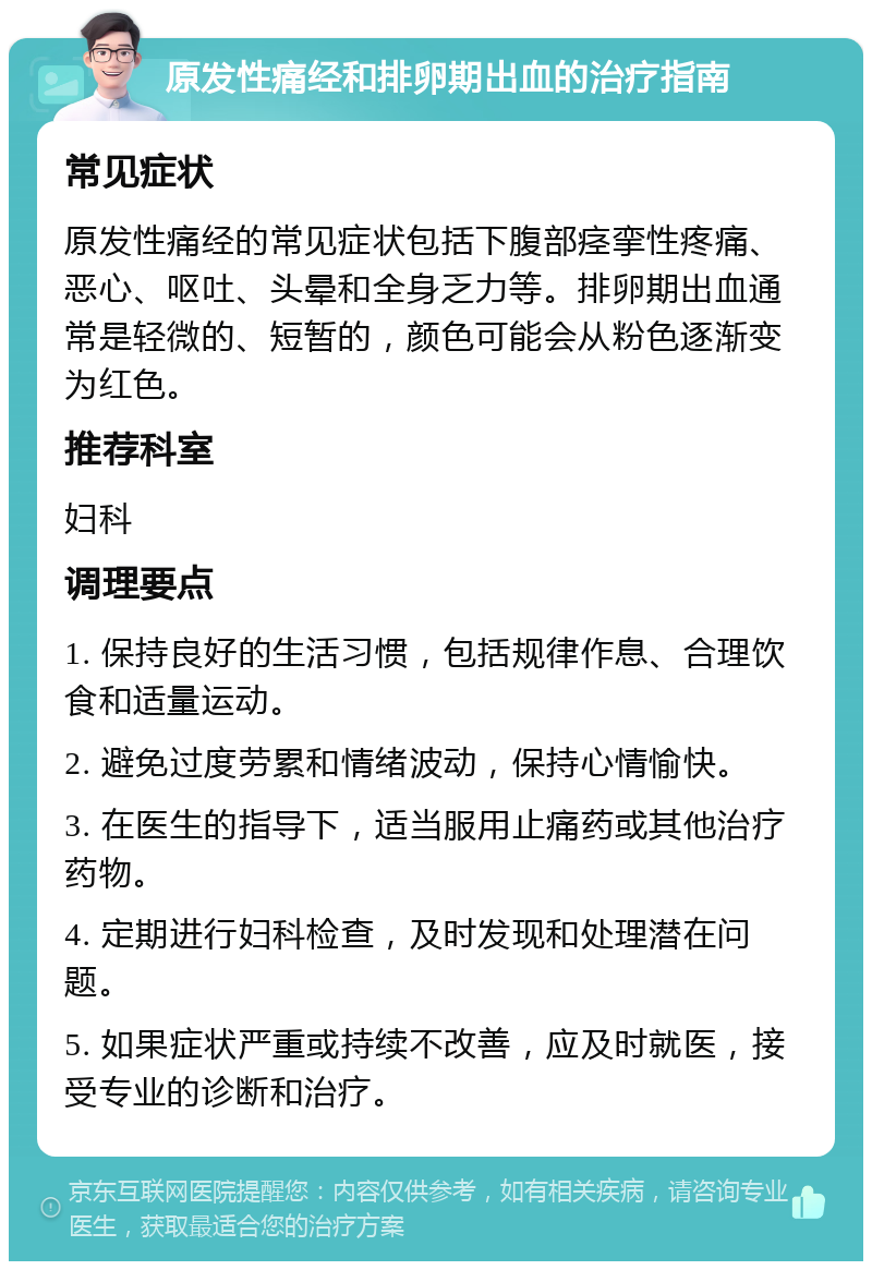 原发性痛经和排卵期出血的治疗指南 常见症状 原发性痛经的常见症状包括下腹部痉挛性疼痛、恶心、呕吐、头晕和全身乏力等。排卵期出血通常是轻微的、短暂的，颜色可能会从粉色逐渐变为红色。 推荐科室 妇科 调理要点 1. 保持良好的生活习惯，包括规律作息、合理饮食和适量运动。 2. 避免过度劳累和情绪波动，保持心情愉快。 3. 在医生的指导下，适当服用止痛药或其他治疗药物。 4. 定期进行妇科检查，及时发现和处理潜在问题。 5. 如果症状严重或持续不改善，应及时就医，接受专业的诊断和治疗。