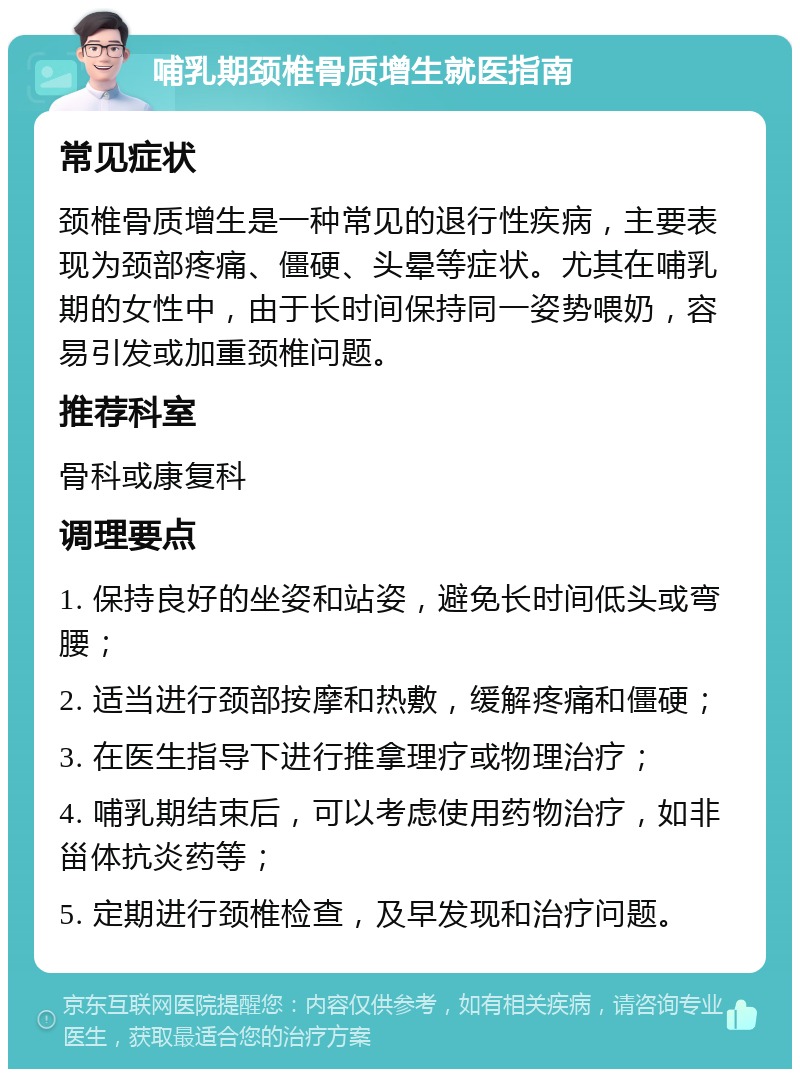 哺乳期颈椎骨质增生就医指南 常见症状 颈椎骨质增生是一种常见的退行性疾病，主要表现为颈部疼痛、僵硬、头晕等症状。尤其在哺乳期的女性中，由于长时间保持同一姿势喂奶，容易引发或加重颈椎问题。 推荐科室 骨科或康复科 调理要点 1. 保持良好的坐姿和站姿，避免长时间低头或弯腰； 2. 适当进行颈部按摩和热敷，缓解疼痛和僵硬； 3. 在医生指导下进行推拿理疗或物理治疗； 4. 哺乳期结束后，可以考虑使用药物治疗，如非甾体抗炎药等； 5. 定期进行颈椎检查，及早发现和治疗问题。