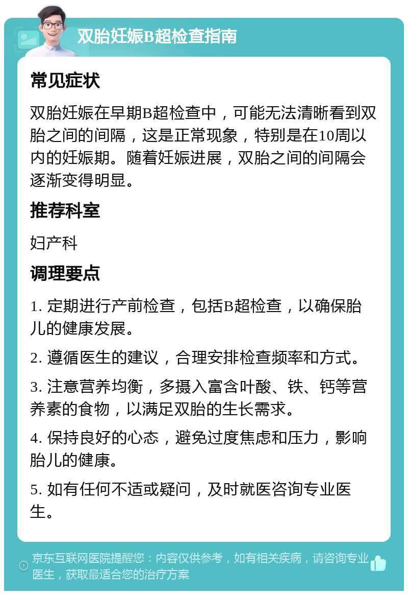 双胎妊娠B超检查指南 常见症状 双胎妊娠在早期B超检查中，可能无法清晰看到双胎之间的间隔，这是正常现象，特别是在10周以内的妊娠期。随着妊娠进展，双胎之间的间隔会逐渐变得明显。 推荐科室 妇产科 调理要点 1. 定期进行产前检查，包括B超检查，以确保胎儿的健康发展。 2. 遵循医生的建议，合理安排检查频率和方式。 3. 注意营养均衡，多摄入富含叶酸、铁、钙等营养素的食物，以满足双胎的生长需求。 4. 保持良好的心态，避免过度焦虑和压力，影响胎儿的健康。 5. 如有任何不适或疑问，及时就医咨询专业医生。