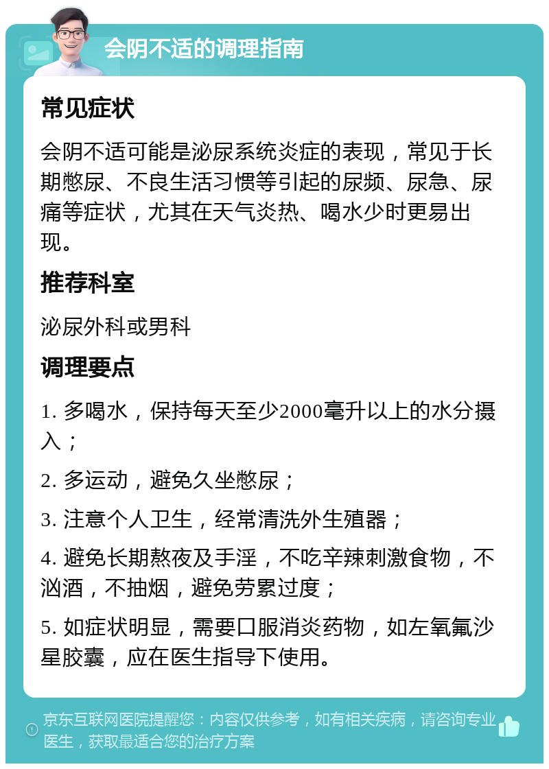 会阴不适的调理指南 常见症状 会阴不适可能是泌尿系统炎症的表现，常见于长期憋尿、不良生活习惯等引起的尿频、尿急、尿痛等症状，尤其在天气炎热、喝水少时更易出现。 推荐科室 泌尿外科或男科 调理要点 1. 多喝水，保持每天至少2000毫升以上的水分摄入； 2. 多运动，避免久坐憋尿； 3. 注意个人卫生，经常清洗外生殖器； 4. 避免长期熬夜及手淫，不吃辛辣刺激食物，不汹酒，不抽烟，避免劳累过度； 5. 如症状明显，需要口服消炎药物，如左氧氟沙星胶囊，应在医生指导下使用。