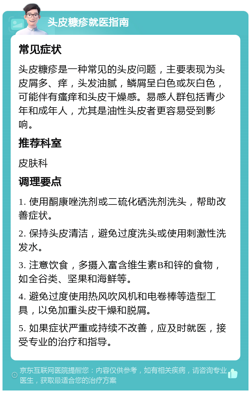 头皮糠疹就医指南 常见症状 头皮糠疹是一种常见的头皮问题，主要表现为头皮屑多、痒，头发油腻，鳞屑呈白色或灰白色，可能伴有瘙痒和头皮干燥感。易感人群包括青少年和成年人，尤其是油性头皮者更容易受到影响。 推荐科室 皮肤科 调理要点 1. 使用酮康唑洗剂或二硫化硒洗剂洗头，帮助改善症状。 2. 保持头皮清洁，避免过度洗头或使用刺激性洗发水。 3. 注意饮食，多摄入富含维生素B和锌的食物，如全谷类、坚果和海鲜等。 4. 避免过度使用热风吹风机和电卷棒等造型工具，以免加重头皮干燥和脱屑。 5. 如果症状严重或持续不改善，应及时就医，接受专业的治疗和指导。