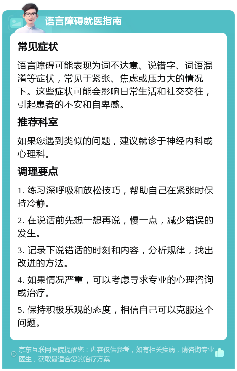 语言障碍就医指南 常见症状 语言障碍可能表现为词不达意、说错字、词语混淆等症状，常见于紧张、焦虑或压力大的情况下。这些症状可能会影响日常生活和社交交往，引起患者的不安和自卑感。 推荐科室 如果您遇到类似的问题，建议就诊于神经内科或心理科。 调理要点 1. 练习深呼吸和放松技巧，帮助自己在紧张时保持冷静。 2. 在说话前先想一想再说，慢一点，减少错误的发生。 3. 记录下说错话的时刻和内容，分析规律，找出改进的方法。 4. 如果情况严重，可以考虑寻求专业的心理咨询或治疗。 5. 保持积极乐观的态度，相信自己可以克服这个问题。