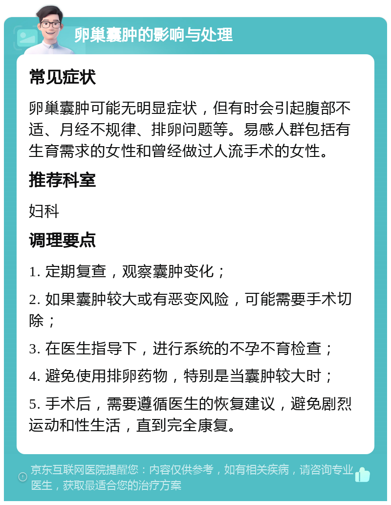 卵巢囊肿的影响与处理 常见症状 卵巢囊肿可能无明显症状，但有时会引起腹部不适、月经不规律、排卵问题等。易感人群包括有生育需求的女性和曾经做过人流手术的女性。 推荐科室 妇科 调理要点 1. 定期复查，观察囊肿变化； 2. 如果囊肿较大或有恶变风险，可能需要手术切除； 3. 在医生指导下，进行系统的不孕不育检查； 4. 避免使用排卵药物，特别是当囊肿较大时； 5. 手术后，需要遵循医生的恢复建议，避免剧烈运动和性生活，直到完全康复。