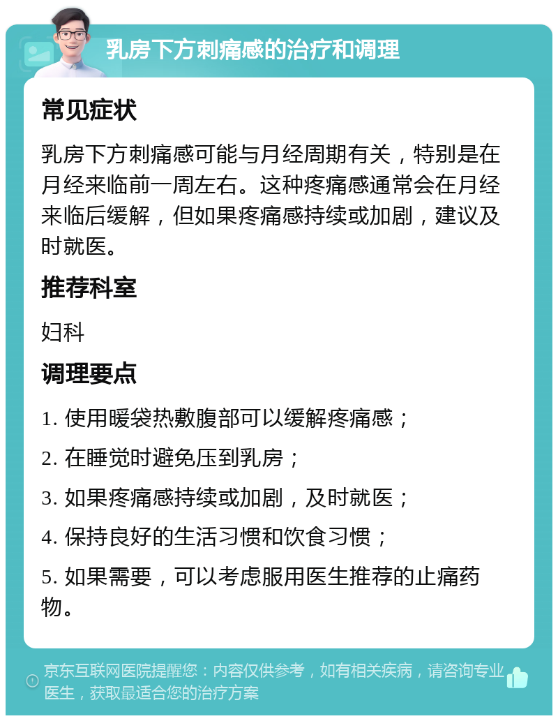 乳房下方刺痛感的治疗和调理 常见症状 乳房下方刺痛感可能与月经周期有关，特别是在月经来临前一周左右。这种疼痛感通常会在月经来临后缓解，但如果疼痛感持续或加剧，建议及时就医。 推荐科室 妇科 调理要点 1. 使用暖袋热敷腹部可以缓解疼痛感； 2. 在睡觉时避免压到乳房； 3. 如果疼痛感持续或加剧，及时就医； 4. 保持良好的生活习惯和饮食习惯； 5. 如果需要，可以考虑服用医生推荐的止痛药物。