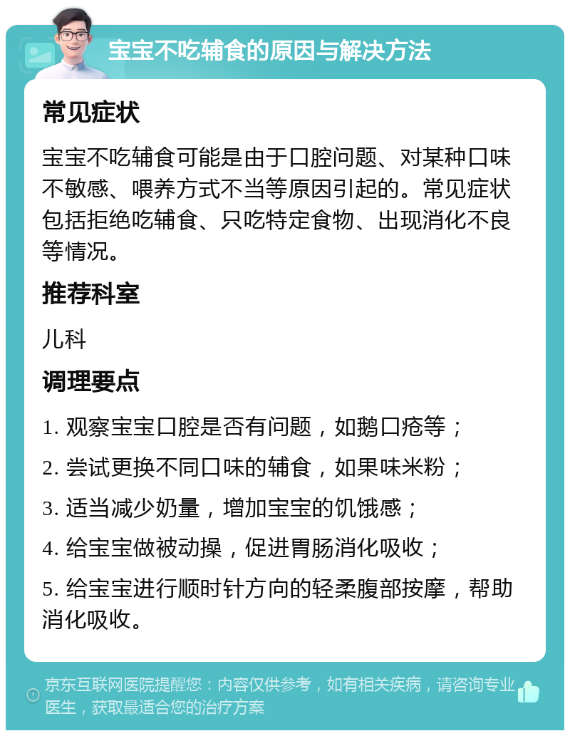 宝宝不吃辅食的原因与解决方法 常见症状 宝宝不吃辅食可能是由于口腔问题、对某种口味不敏感、喂养方式不当等原因引起的。常见症状包括拒绝吃辅食、只吃特定食物、出现消化不良等情况。 推荐科室 儿科 调理要点 1. 观察宝宝口腔是否有问题，如鹅口疮等； 2. 尝试更换不同口味的辅食，如果味米粉； 3. 适当减少奶量，增加宝宝的饥饿感； 4. 给宝宝做被动操，促进胃肠消化吸收； 5. 给宝宝进行顺时针方向的轻柔腹部按摩，帮助消化吸收。