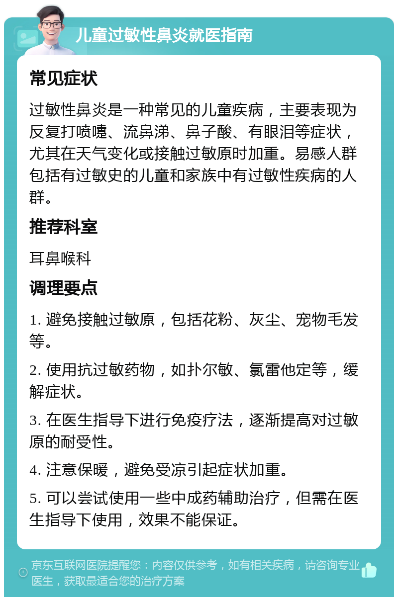 儿童过敏性鼻炎就医指南 常见症状 过敏性鼻炎是一种常见的儿童疾病，主要表现为反复打喷嚏、流鼻涕、鼻子酸、有眼泪等症状，尤其在天气变化或接触过敏原时加重。易感人群包括有过敏史的儿童和家族中有过敏性疾病的人群。 推荐科室 耳鼻喉科 调理要点 1. 避免接触过敏原，包括花粉、灰尘、宠物毛发等。 2. 使用抗过敏药物，如扑尔敏、氯雷他定等，缓解症状。 3. 在医生指导下进行免疫疗法，逐渐提高对过敏原的耐受性。 4. 注意保暖，避免受凉引起症状加重。 5. 可以尝试使用一些中成药辅助治疗，但需在医生指导下使用，效果不能保证。