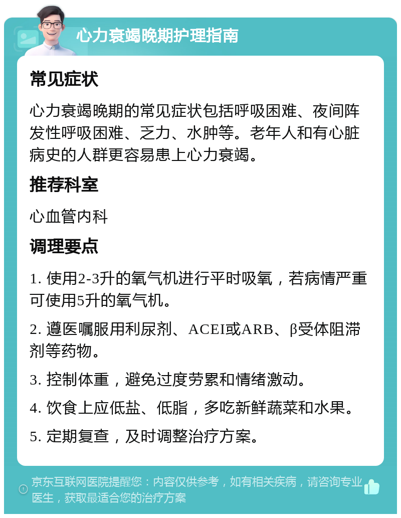 心力衰竭晚期护理指南 常见症状 心力衰竭晚期的常见症状包括呼吸困难、夜间阵发性呼吸困难、乏力、水肿等。老年人和有心脏病史的人群更容易患上心力衰竭。 推荐科室 心血管内科 调理要点 1. 使用2-3升的氧气机进行平时吸氧，若病情严重可使用5升的氧气机。 2. 遵医嘱服用利尿剂、ACEI或ARB、β受体阻滞剂等药物。 3. 控制体重，避免过度劳累和情绪激动。 4. 饮食上应低盐、低脂，多吃新鲜蔬菜和水果。 5. 定期复查，及时调整治疗方案。