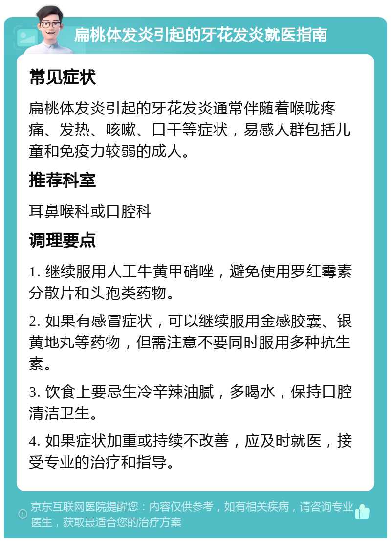 扁桃体发炎引起的牙花发炎就医指南 常见症状 扁桃体发炎引起的牙花发炎通常伴随着喉咙疼痛、发热、咳嗽、口干等症状，易感人群包括儿童和免疫力较弱的成人。 推荐科室 耳鼻喉科或口腔科 调理要点 1. 继续服用人工牛黄甲硝唑，避免使用罗红霉素分散片和头孢类药物。 2. 如果有感冒症状，可以继续服用金感胶囊、银黄地丸等药物，但需注意不要同时服用多种抗生素。 3. 饮食上要忌生冷辛辣油腻，多喝水，保持口腔清洁卫生。 4. 如果症状加重或持续不改善，应及时就医，接受专业的治疗和指导。