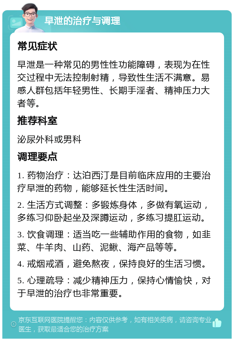 早泄的治疗与调理 常见症状 早泄是一种常见的男性性功能障碍，表现为在性交过程中无法控制射精，导致性生活不满意。易感人群包括年轻男性、长期手淫者、精神压力大者等。 推荐科室 泌尿外科或男科 调理要点 1. 药物治疗：达泊西汀是目前临床应用的主要治疗早泄的药物，能够延长性生活时间。 2. 生活方式调整：多锻炼身体，多做有氧运动，多练习仰卧起坐及深蹲运动，多练习提肛运动。 3. 饮食调理：适当吃一些辅助作用的食物，如韭菜、牛羊肉、山药、泥鳅、海产品等等。 4. 戒烟戒酒，避免熬夜，保持良好的生活习惯。 5. 心理疏导：减少精神压力，保持心情愉快，对于早泄的治疗也非常重要。