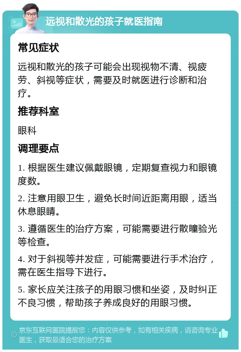 远视和散光的孩子就医指南 常见症状 远视和散光的孩子可能会出现视物不清、视疲劳、斜视等症状，需要及时就医进行诊断和治疗。 推荐科室 眼科 调理要点 1. 根据医生建议佩戴眼镜，定期复查视力和眼镜度数。 2. 注意用眼卫生，避免长时间近距离用眼，适当休息眼睛。 3. 遵循医生的治疗方案，可能需要进行散瞳验光等检查。 4. 对于斜视等并发症，可能需要进行手术治疗，需在医生指导下进行。 5. 家长应关注孩子的用眼习惯和坐姿，及时纠正不良习惯，帮助孩子养成良好的用眼习惯。