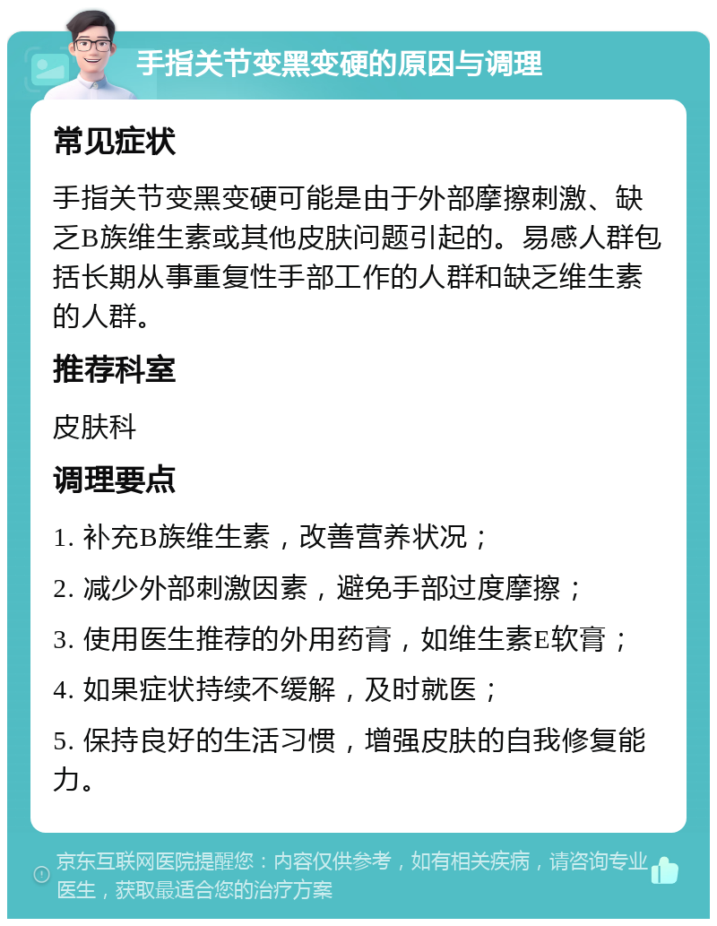 手指关节变黑变硬的原因与调理 常见症状 手指关节变黑变硬可能是由于外部摩擦刺激、缺乏B族维生素或其他皮肤问题引起的。易感人群包括长期从事重复性手部工作的人群和缺乏维生素的人群。 推荐科室 皮肤科 调理要点 1. 补充B族维生素，改善营养状况； 2. 减少外部刺激因素，避免手部过度摩擦； 3. 使用医生推荐的外用药膏，如维生素E软膏； 4. 如果症状持续不缓解，及时就医； 5. 保持良好的生活习惯，增强皮肤的自我修复能力。