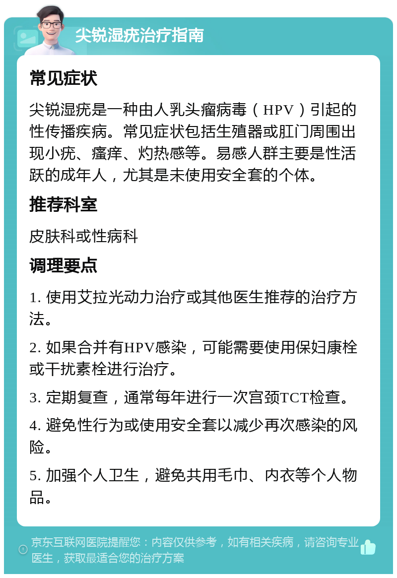 尖锐湿疣治疗指南 常见症状 尖锐湿疣是一种由人乳头瘤病毒（HPV）引起的性传播疾病。常见症状包括生殖器或肛门周围出现小疣、瘙痒、灼热感等。易感人群主要是性活跃的成年人，尤其是未使用安全套的个体。 推荐科室 皮肤科或性病科 调理要点 1. 使用艾拉光动力治疗或其他医生推荐的治疗方法。 2. 如果合并有HPV感染，可能需要使用保妇康栓或干扰素栓进行治疗。 3. 定期复查，通常每年进行一次宫颈TCT检查。 4. 避免性行为或使用安全套以减少再次感染的风险。 5. 加强个人卫生，避免共用毛巾、内衣等个人物品。