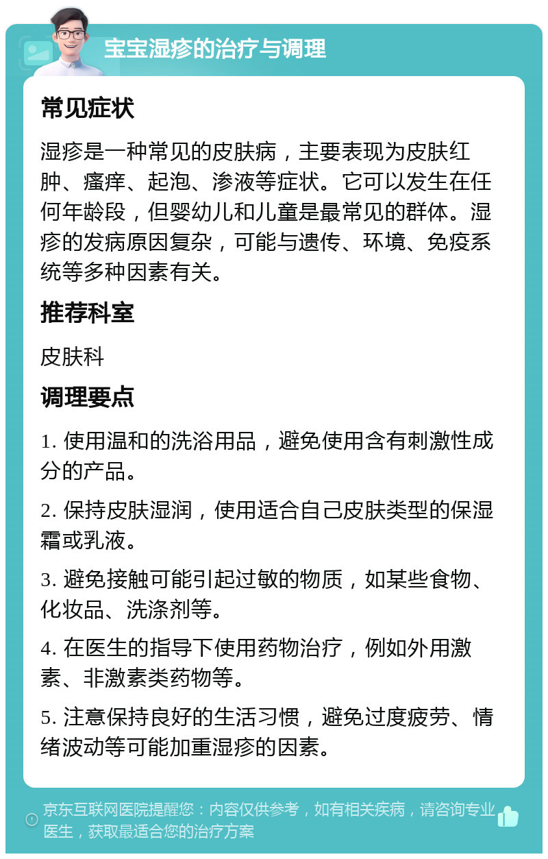 宝宝湿疹的治疗与调理 常见症状 湿疹是一种常见的皮肤病，主要表现为皮肤红肿、瘙痒、起泡、渗液等症状。它可以发生在任何年龄段，但婴幼儿和儿童是最常见的群体。湿疹的发病原因复杂，可能与遗传、环境、免疫系统等多种因素有关。 推荐科室 皮肤科 调理要点 1. 使用温和的洗浴用品，避免使用含有刺激性成分的产品。 2. 保持皮肤湿润，使用适合自己皮肤类型的保湿霜或乳液。 3. 避免接触可能引起过敏的物质，如某些食物、化妆品、洗涤剂等。 4. 在医生的指导下使用药物治疗，例如外用激素、非激素类药物等。 5. 注意保持良好的生活习惯，避免过度疲劳、情绪波动等可能加重湿疹的因素。