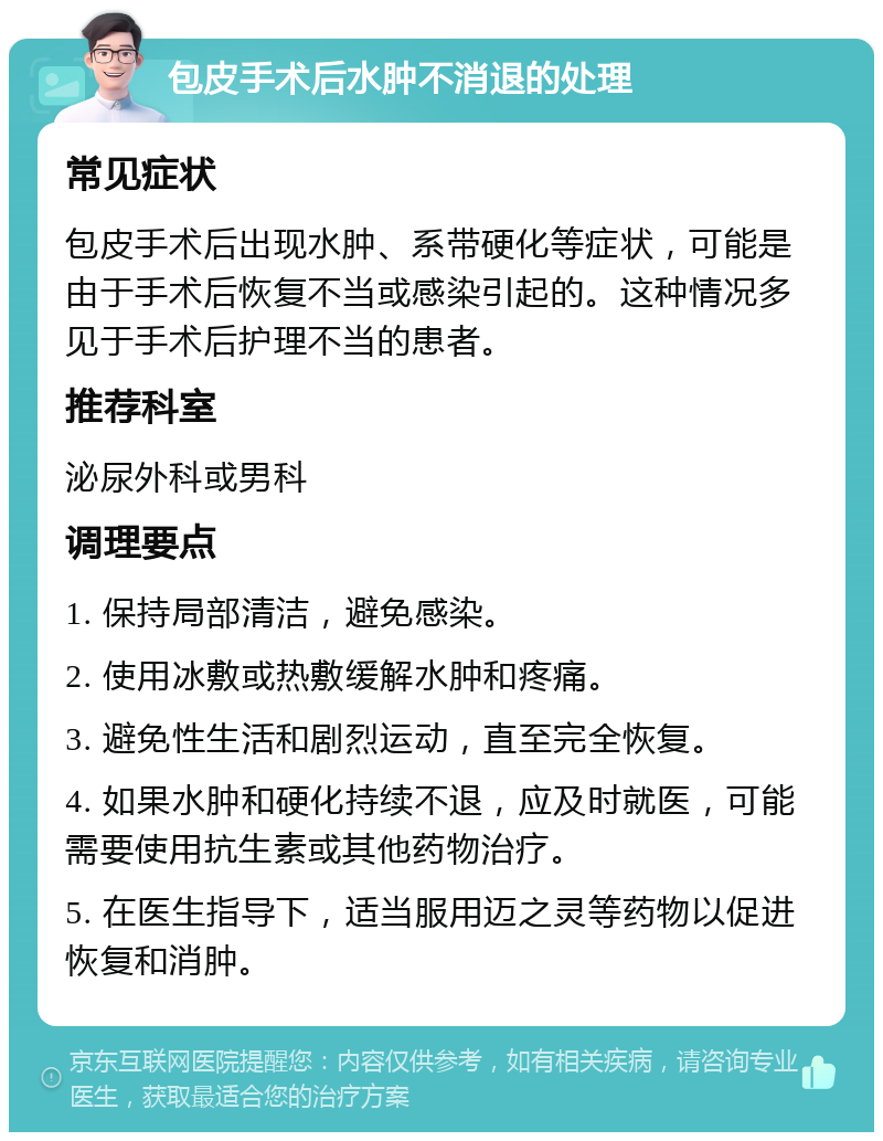 包皮手术后水肿不消退的处理 常见症状 包皮手术后出现水肿、系带硬化等症状，可能是由于手术后恢复不当或感染引起的。这种情况多见于手术后护理不当的患者。 推荐科室 泌尿外科或男科 调理要点 1. 保持局部清洁，避免感染。 2. 使用冰敷或热敷缓解水肿和疼痛。 3. 避免性生活和剧烈运动，直至完全恢复。 4. 如果水肿和硬化持续不退，应及时就医，可能需要使用抗生素或其他药物治疗。 5. 在医生指导下，适当服用迈之灵等药物以促进恢复和消肿。